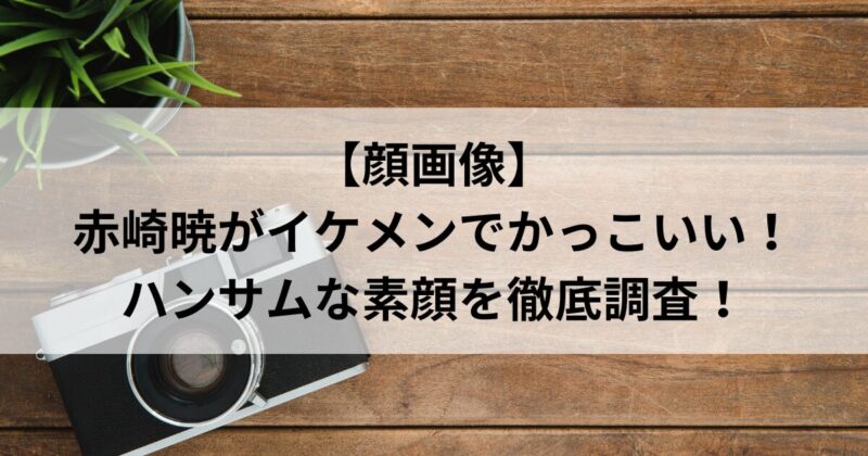 【顔画像】赤崎暁がイケメンでかっこいい！ハンサムな素顔を徹底調査！