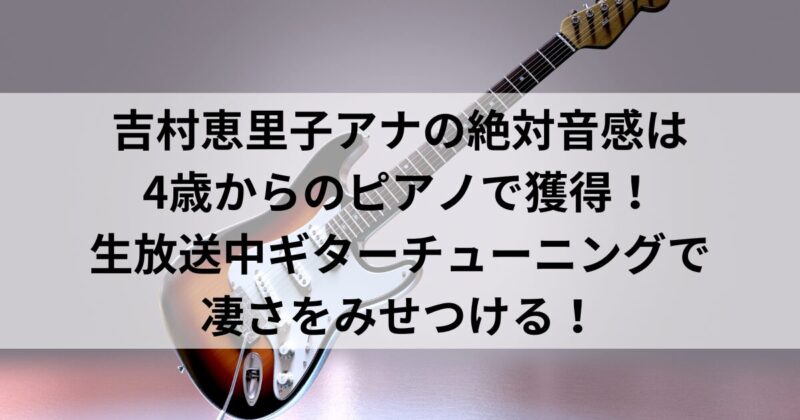 吉村恵里子アナの絶対音感は4歳からのピアノで獲得！生放送中ギターチューニングで凄さをみせつける！