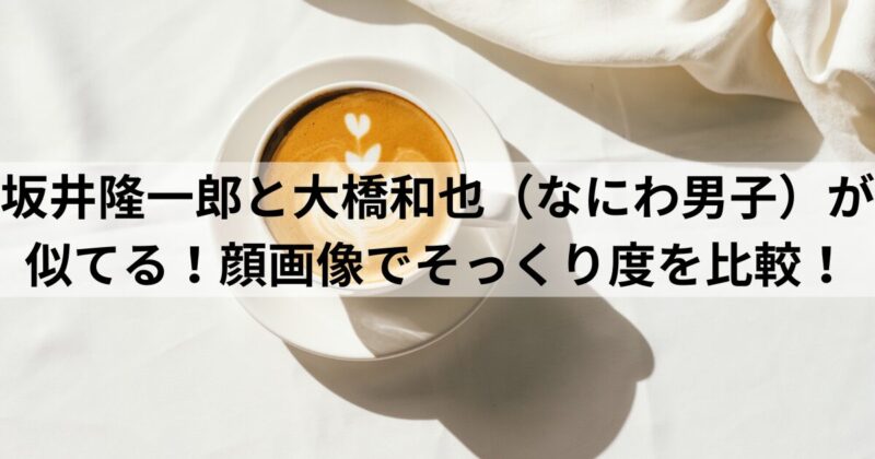 坂井隆一郎と大橋和也（なにわ男子）が似てる！顔画像でそっくり度を比較！