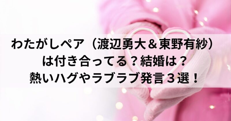 わたがしペア（渡辺勇大＆東野有紗）は付き合ってる？結婚は？熱いハグやラブラブ発言３選！