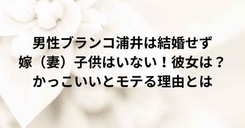 男性ブランコ浦井は結婚せず嫁（妻）子供はいない！彼女は？かっこいいとモテる理由とは