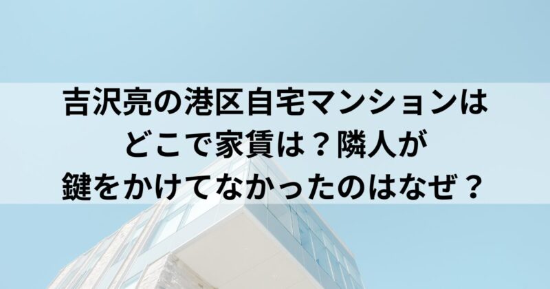 吉沢亮の港区自宅マンションはどこで家賃は？隣人が鍵をかけてなかったのはなぜ？