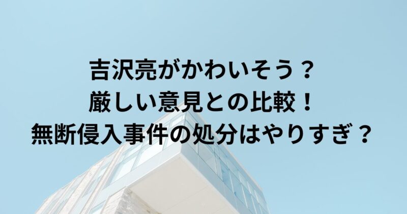 吉沢亮がかわいそう？厳しい意見との比較！無断侵入事件の処分はやりすぎ？