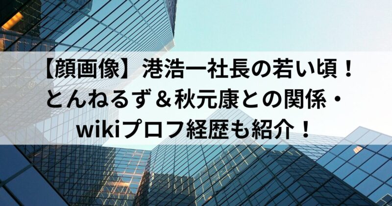 【顔画像】港浩一社長の若い頃！とんねるず＆秋元康との関係・wikiプロフ経歴も紹介！