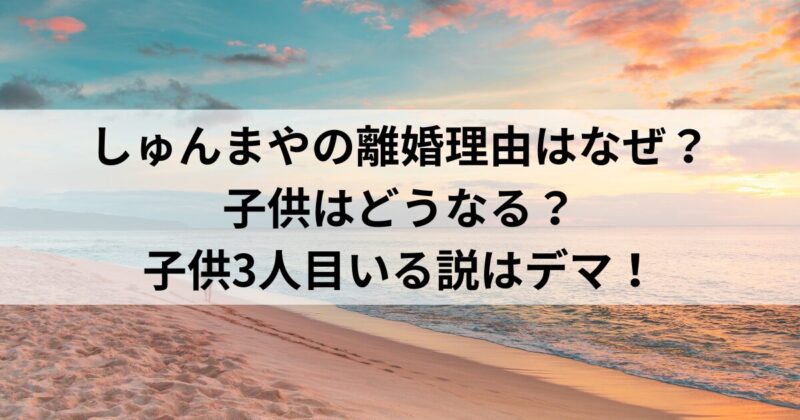 しゅんまやの離婚理由はなぜ？子供はどうなる？子供3人目いる説はデマ！